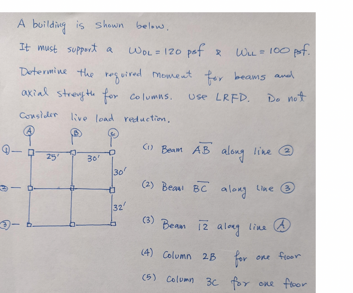 A building is shown below.
It must support a
-
WLL = 100 psf.
Determine the required moment for beams and
axial strength for columus.
Use LRFD.
Do not
live load reduction.
Consider
A
-
3-b-
25'
30'
D
30'
32'
WOL = 120 psf 2
(1) Beam AB
(2) Beau BC
along line @
2
along
(3) Beam 12 along line A
(4) Column 2B for
3c for
(5) Column
Line
3
one floor
one floor