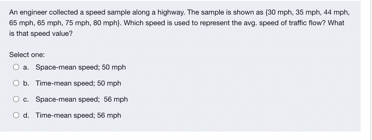 An engineer collected a speed sample along a highway. The sample is shown as {30 mph, 35 mph, 44 mph,
65 mph, 65 mph, 75 mph, 80 mph}. Which speed is used to represent the avg. speed of traffic flow? What
is that speed value?
Select one:
a. Space-mean speed; 50 mph
b. Time-mean speed; 50 mph
c.
Space-mean speed; 56 mph
O d. Time-mean speed; 56 mph