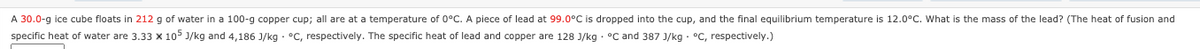 A 30.0-g ice cube floats in 212 g of water in a 100-g copper cup; all are at a temperature of 0°C. A piece of lead at 99.0°C is dropped into the cup, and the final equilibrium temperature is 12.0°C. What is the mass of the lead? (The heat
fusion and
specific heat of water are 3.33 x 105 J/kg and 4,186 J/kg - °C, respectively. The specific heat of lead and copper are 128 J/kg · °C and 387 J/kg - °C, respectively.)
