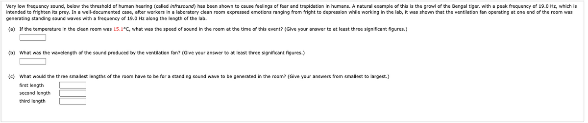 Very low frequency sound, below the threshold of human hearing (called infrasound) has been shown to cause feelings of fear and trepidation in humans. A natural example of this is the growl of the Bengal tiger, with a peak frequency of 19.0 Hz, which is
intended to frighten its prey. In a well-documented case, after workers in a laboratory clean room expressed emotions ranging from fright to depression while working in the lab, it was shown that the ventilation fan operating at one end of the room was
generating standing sound waves with a frequency of 19.0 Hz along the length of the lab.
(a) If the temperature in the clean room was 15.1°C, what was the speed of sound in the room at the time of this event? (Give your answer to at least three significant figures.)
(b) What was the wavelength of the sound produced by the ventilation fan? (Give your answer to at least three significant figures.)
(c) What would the three smallest lengths of the room have to be for a standing sound wave to be generated in the room? (Give your answers from smallest to largest.)
first length
second length
third length
