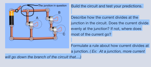 -The junction in question Build the circuit and test your predictions.
Describe how the current divides at the
junction in the circuit. Does the current divide
evenly at the junction? If not, where does
most of the current go?
Formulate a rule about how current divides at
a junction. (Ex: At a junction, more current
will go down the branch of the circuit that.)
