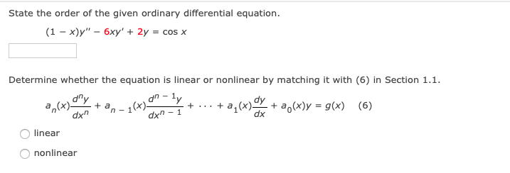 State the order of the given ordinary differential equation.
(1-x)y" - 6xy' + 2y = cos x
Determine whether the equation is linear or nonlinear by matching it with (6) in Section 1.1.
dny
an(x)- + a
dxn
1(x) an-ly
+ ... + a₁(x) dy + a(x) = g(x) (6)
dxn-1
dx
linear
nonlinear
n-1