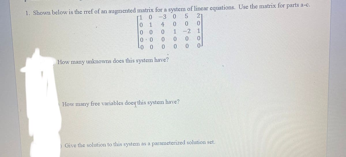 1. Shown below is the rref of an augmented matrix for a system of linear equations. Use the matrix for parts a-c.
0 -3
0 5 21
[1
0
1
00
0.0
4 0
0
1
0
0
-0
LO O 0 0
How many unknowns does this system have?
0
How many free variables does this system have?
0
0
-2 1
200
0
0¹
) Give the solution to this system as a parameterized solution set.