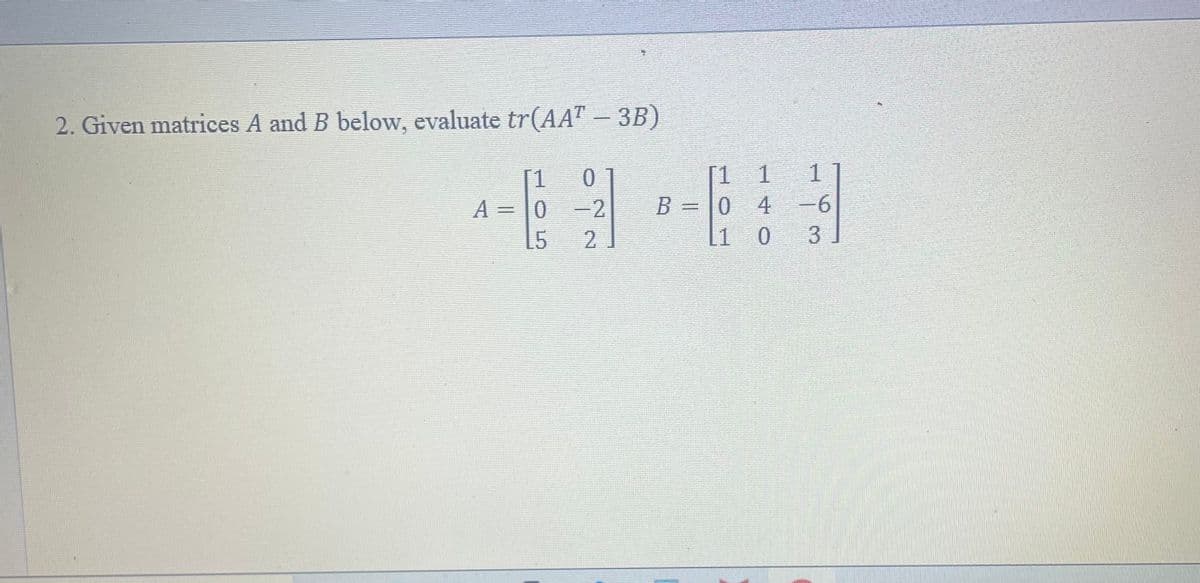 2. Given matrices A and B below, evaluate tr(AAT – 3B)
-
A = 0
15
0
-2
2
B = 0
L1
1
4
0
1
-6
3