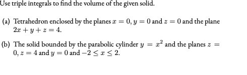 Use triple integrals to find the volume of the given solid.
(a) Tetrahedron enclosed by the planes r = 0, y = 0 and z = 0 and the plane
2x + y +z = 4.
(b) The solid bounded by the parabolic cylinder y = x² and the planes z =
0, z = 4 and y = 0 and –2 <x < 2.
