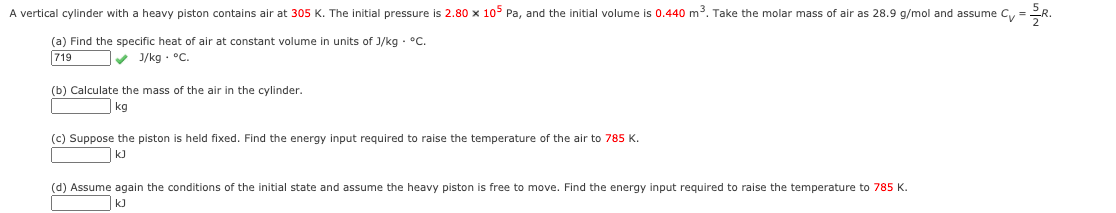 A vertical cylinder with a heavy piston contains air at 305 K. The initial pressure is 2.80 x 10° Pa, and the initial volume is 0.440 m. Take the molar mass of air as 28.9 g/mol and assume Cy =R.
(a) Find the specific heat of air at constant volume in units of J/kg - °c.
719
v 1/kg - °C.
(b) Calculate the mass of the air in the cylinder.
kg
(c) Suppose the piston is held fixed. Find the energy input required to raise the temperature of the air to 785 K.
k)
(d) Assume again the conditions of the initial state and assume the heavy piston is free to move. Find the energy input required to raise the temperature to 785 K.
k)
