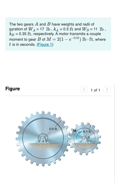 The two gears A and B have weights and radii of
gyration of WA = 17 lb , ka = 0.5 ft and WB = 11 lb,
kB = 0.35 ft, respectively. Ä motor transmits a couple
moment to gear B of M = 2(1 – e-0.5t) lb - ft, where
t is in seconds. (Figure 1)
Figure
1 of 1
0.8 ft
0.5 ft
B
