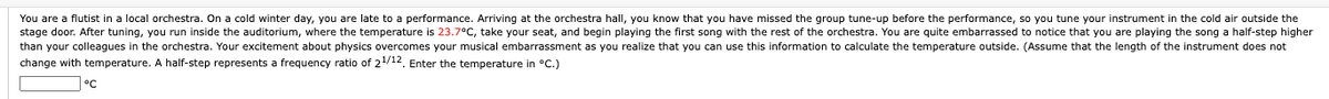 You are a flutist in a local orchestra. On a cold winter day, you are late to a performance. Arriving at the orchestra hall, you know that you have missed the group tune-up before the performance, so you tune your instrument in the cold air outside the
stage door. After tuning, you run inside the auditorium, where the temperature is 23.7°C, take your seat, and begin playing the first song with the rest of the orchestra. You are quite embarrassed to notice that you are playing the song a half-step higher
than your colleagues in the orchestra. Your excitement about physics overcomes your musical embarrassment as you realize that you can use this information to calculate the temperature outside. (Assume that the length of the instrument does not
change with temperature. A half-step represents a frequency ratio of 21/12. Enter the temperature in °C.)
°C
