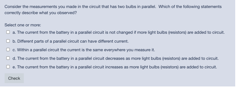 Consider the measurements you made in the circuit that has two bulbs in parallel. Which of the following statements
correctly describe what you observed?
Select one or more:
O a. The current from the battery in a parallel circuit is not changed if more light bulbs (resistors) are added to circuit.
O b. Different parts of a parallel circuit can have different current.
O c. Within a parallel circuit the current is the same everywhere you measure it.
O d. The current from the battery in a parallel circuit decreases as more light bulbs (resistors) are added to circuit.
O e. The current from the battery in a parallel circuit increases as more light bulbs (resistors) are added to circuit.
Check
