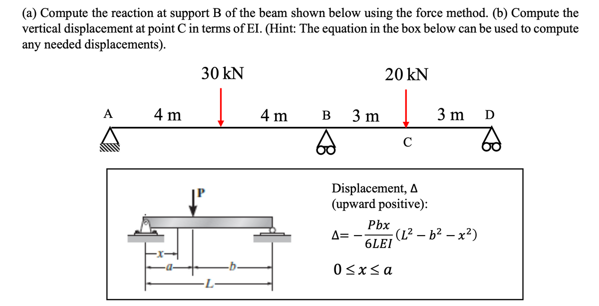(a) Compute the reaction at support B of the beam shown below using the force method. (b) Compute the
vertical displacement at point C in terms of EI. (Hint: The equation in the box below can be used to compute
any needed displacements).
A
4 m
30 kN
L
-b.
4 m B 3 m
20 kN
6 с
Displacement, A
(upward positive):
Pbx
6LEI
0 < x <a
Δ=
3 m D
(L² - 6² - x²)
Zd