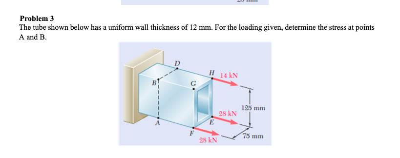 Problem 3
The tube shown below has a uniform wall thickness of 12 mm. For the loading given, determine the stress at points
A and B.
D
H 14 kN
125 mm
28 kN
E
F
28 kN
75 mm
