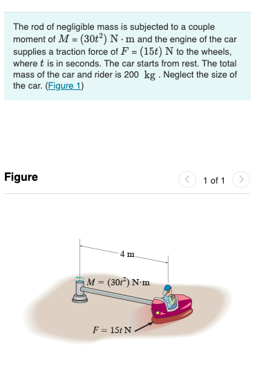 The rod of negligible mass is subjected to a couple
moment of M = (30t²) N · m and the engine of the car
supplies a traction force of F = (15t) N to the wheels,
where t is in seconds. The car starts from rest. The total
mass of the car and rider is 200 kg . Neglect the size of
the car. (Figure 1)
Figure
1 of 1
4 m
M = (30f*) N•m
F = 15t N .
