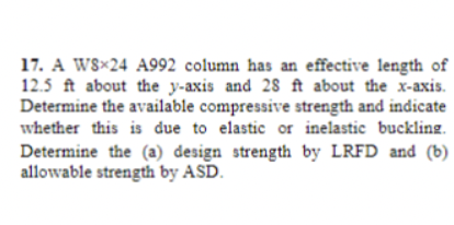 17. A W8x24 A992 column has an effective length of
12.5 ft about the y-axis and 28 ft about the x-axis.
Determine the available compressive strength and indicate
whether this is due to elastic or inelastic buckling.
Determine the (a) design strength by LRFD and (b)
allowable strength by ASD.