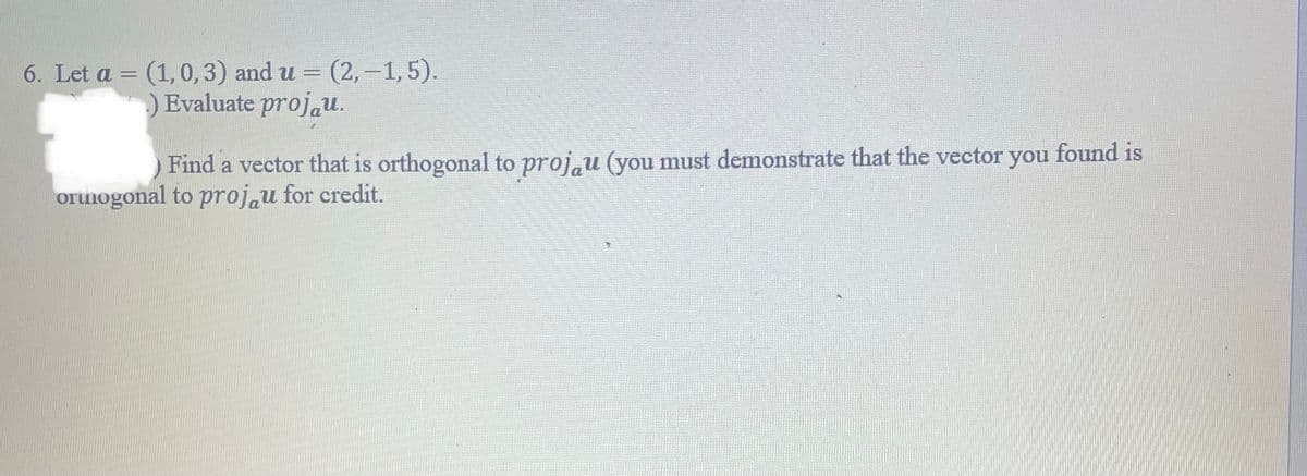 6. Let a = (1, 0, 3) and u = (2,-1, 5).
-
.) Evaluate projau.
Find a vector that is orthogonal to proju (you must demonstrate that the vector you found is
orthogonal to projau for credit.