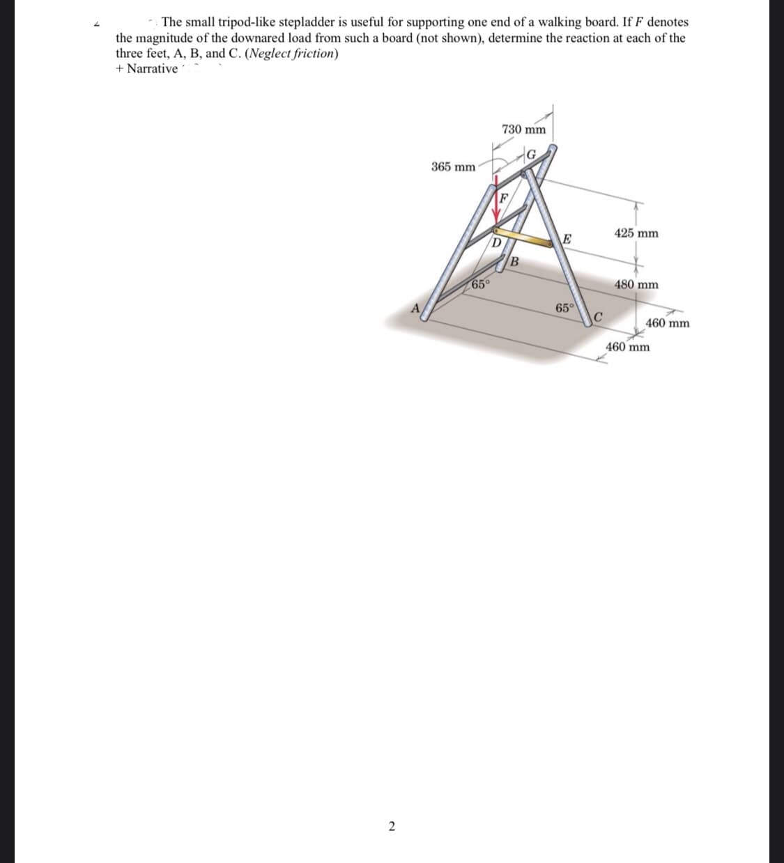 The small tripod-like stepladder is useful for supporting one end of a walking board. If F denotes
the magnitude of the downared load from such a board (not shown), determine the reaction at each of the
three feet, A, B, and C. (Neglect friction)
+ Narrative
730 mm
365 mm
425 mm
E
65°
480 mm
65°
460 mm
460 mm
