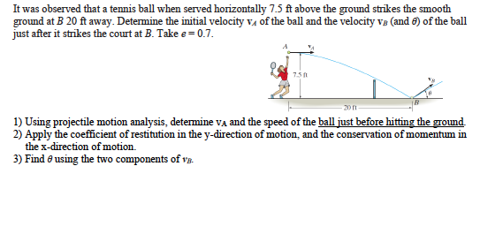 It was observed that a tennis ball when served horizontally 7.5 ft above the ground strikes the smooth
ground at B 20 ft away. Determine the initial velocity va of the ball and the velocity ve (and 6) of the ball
just after it strikes the court at B. Take e= 0.7.
7.5
201
1) Using projectile motion analysis, determine va and the speed of the ball just before hitting the ground.
2) Apply the coefficient of restitution in the y-direction of motion, and the conservation of momentum in
the x-direction of motion.
3) Find e using the two components of va.
