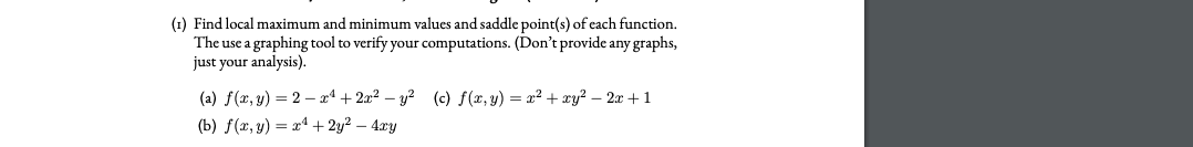 (1) Find local maximum and minimum values and saddle point(s) of cach function.
The use a graphing tool to verify your computations. (Don't provide any graphs,
just your analysis).
(a) f(x, y) = 2 – xª + 2x? – y? (c) f(x, y) = x? + xy? – 2x + 1
(b) f(x, y) = x4 + 2y2 – 4.xy
