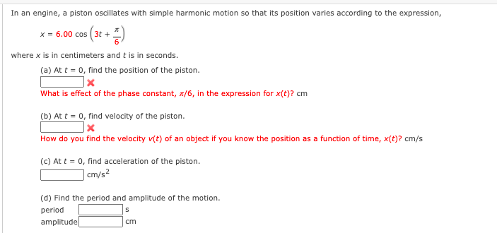 In an engine, a piston oscillates with simple harmonic motion so that its position varies according to the expression,
x = 6.00 cos (3t + *)
where x is in centimeters and t is in seconds.
(a) At t = 0, find the position of the piston.
What is effect of the phase constant, x/6, in the expression for x(t)? cm
(b) At t = 0, find velocity of the piston.
How do you find the velocity v(t) of an object if you know the position as a function of time, x(t)? cm/s
(c) At t = 0, find acceleration of the piston.
| cm/s²
(d) Find the period and amplitude of the motion.
period
amplitude|
cm
