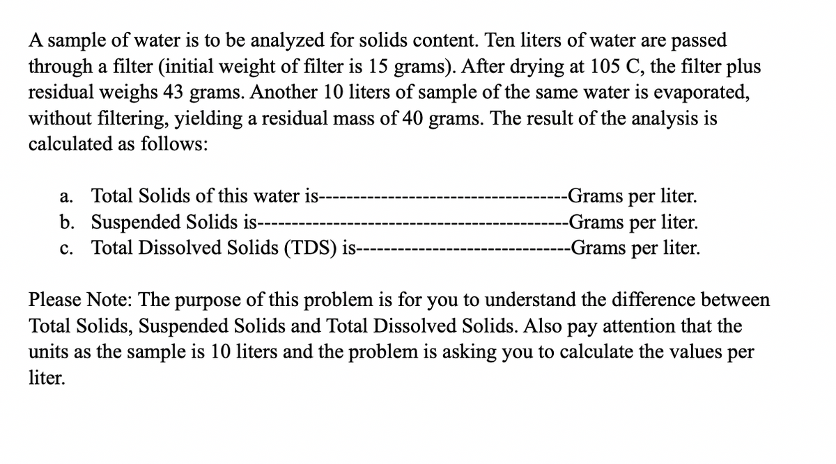 A sample of water is to be analyzed for solids content. Ten liters of water are passed
through a filter (initial weight of filter is 15 grams). After drying at 105 C, the filter plus
residual weighs 43 grams. Another 10 liters of sample of the same water is evaporated,
without filtering, yielding a residual mass of 40 grams. The result of the analysis is
calculated as follows:
a. Total Solids of this water is---
b. Suspended Solids is---
c. Total Dissolved Solids (TDS) is-
-Grams per liter.
-Grams per liter.
-Grams per liter.
Please Note: The purpose of this problem is for you to understand the difference between
Total Solids, Suspended Solids and Total Dissolved Solids. Also pay attention that the
units as the sample is 10 liters and the problem is asking you to calculate the values per
liter.
