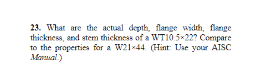 23. What are the actual depth, flange width, flange
thickness, and stem thickness of a WT10.5×22? Compare
to the properties for a W21×44. (Hint: Use your AISC
Manual.)