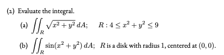 (2) Evaluate the integral.
» // Va² + y² dA; R:4< a² + y? < 9
R
(b)
R
sin(x? + y) dA; Risa disk with radius 1, centered at (0, 0).
