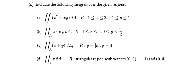 (2) Evaluate the following integrals over the given regions.
(a) |/ (22 + xy) dA; R:1<x< 2, -1<y<1
(b) || x sin y dA; R:1<x < 3,0 < y<
(c) ||.(z+y).
)dA;
R: y = |a|, y = 4
(d) .
R: triangular region with vertices (0,0), (1, 1) and (0, 4)
y dA;

