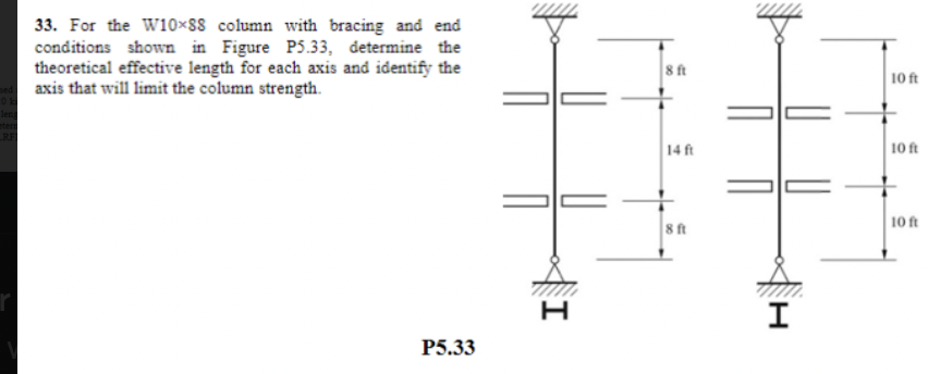 33. For the W10x88 column with bracing and end
conditions shown in Figure P5.33, determine the
theoretical effective length for each axis and identify the
axis that will limit the column strength.
P5.33
TI
H
8 ft
14 ft
8 ft
I
10 ft
10 ft
10 ft