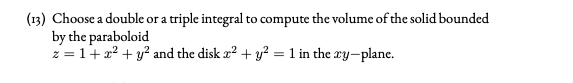 (13) Choose a double or a triple integral to compute the volume of the solid bounded
by the paraboloid
z = 1+x? + y? and the disk a2 + y² = 1 in the ay-plane.
