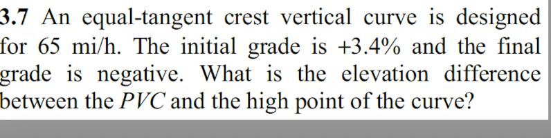 3.7 An equal-tangent crest vertical curve is designed
for 65 mi/h. The initial grade is +3.4% and the final
grade is negative. What is the elevation difference
between the PVC and the high point of the curve?