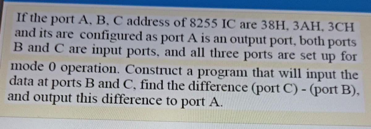 If the port A, B, C address of 8255 IC are 38H, 3AH, 3CH
and its are configured as port A is an output port, both ports
B and C are input ports, and all three ports are set up for
mode 0 operation. Construct a program that will input the
data at ports B and C, find the difference (port C) - (port B),
and output this difference to port A.
