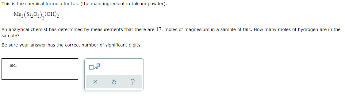 This is the chemical formula for talc (the main ingredient in talcum powder):
Mg;(Si,O3),(OH);
An analytical chemist has determined by measurements that there are 17. moles of magnesium in a sample of talc. How many moles of hydrogen are in the
sample?
Be sure your answer has the correct number of significant digits.
|mol
