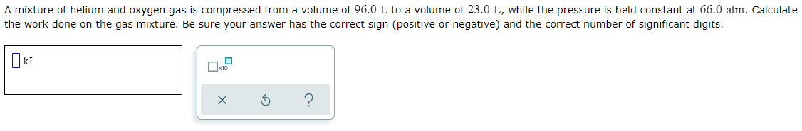 A mixture of helium and oxygen gas is compressed from a volume of 96.0 L to a volume of 23.0 L, while the pressure is held constant at 66.0 atm. Calculate
the work done on the gas mixture. Be sure your answer has the correct sign (positive or negative) and the correct number of significant digits.

