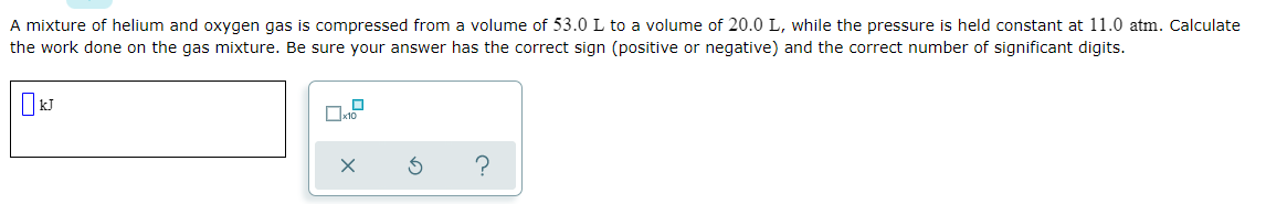 A mixture of helium and oxygen gas is compressed from a volume of 53.0L to a volume of 20.0 L, while the pressure is held constant at 11.0 atm. Calculate
the work done on the gas mixture. Be sure your answer has the correct sign (positive or negative) and the correct number of significant digits.
