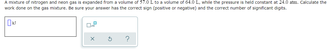 A mixture of nitrogen and neon gas is expanded from a volume of 57.0 L to a volume of 64.0 L, while the pressure is held constant at 24.0 atm. Calculate the
work done on the gas mixture. Be sure your answer has the correct sign (positive or negative) and the correct number of significant digits.
