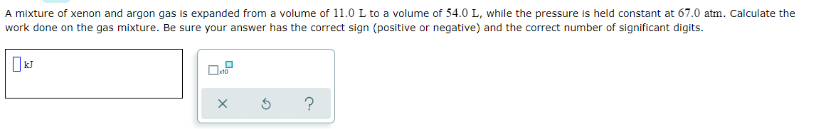 A mixture of xenon and argon gas is expanded from a volume of 11.0 L to a volume of 54.0 L, while the pressure is held constant at 67.0 atm. Calculate the
work done on the gas mixture. Be sure your answer has the correct sign (positive or negative) and the correct number of significant digits.
