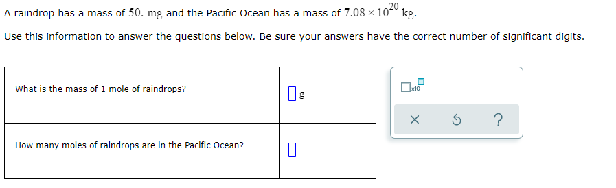 A raindrop has a mass of 50. mg and the Pacific Ocean has a mass of 7.08 × 10° kg.
Use this information to answer the questions below. Be sure your answers have the correct number of significant digits.
What is the mass of 1 mole of raindrops?
How many moles of raindrops are in the Pacific Ocean?
