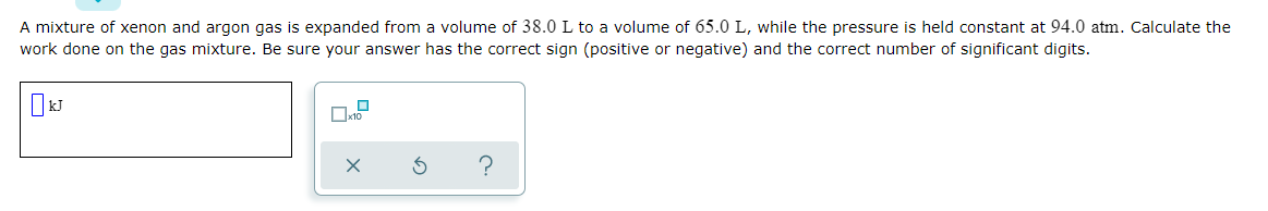 A mixture of xenon and argon gas is expanded from a volume of 38.0 L to a volume of 65.0 L, while the pressure is held constant at 94.0 atm. Calculate the
work done on the gas mixture. Be sure your answer has the correct sign (positive or negative) and the correct number of significant digits.
