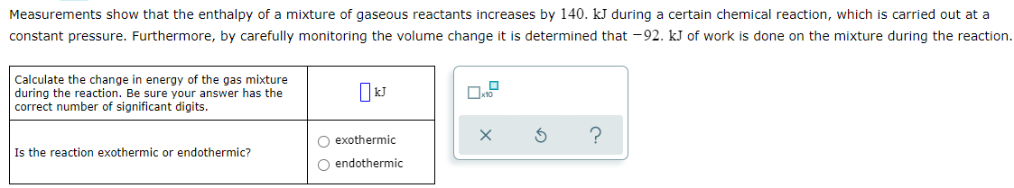 Measurements show that the enthalpy of a mixture of gaseous reactants increases by 140. kJ during a certain chemical reaction, which is carried out at a
constant pressure. Furthermore, by carefully monitoring the volume change it is determined that -92. kJ of work is done on the mixture during the reaction.
Calculate the change in energy of the gas mixture
during the reaction. Be sure your answer has the
correct number of significant digits.
O exothermic
Is the reaction exothermic or endothermic?
O endothermic

