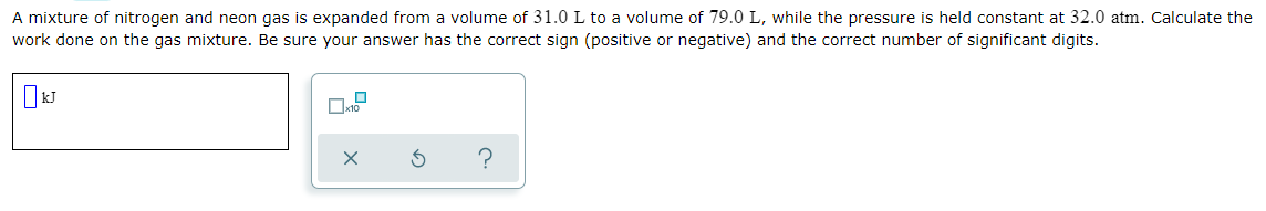 A mixture of nitrogen and neon gas is expanded from a volume of 31.0 L to a volume of 79.0 L, while the pressure is held constant at 32.0 atm. Calculate the
work done on the gas mixture. Be sure your answer has the correct sign (positive or negative) and the correct number of significant digits.
