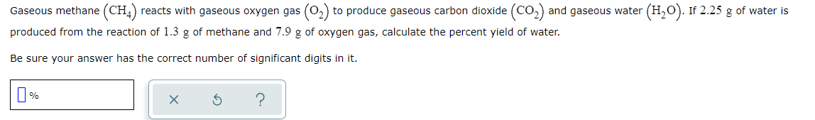 Gaseous methane (CH,) reacts with gaseous oxygen gas
to produce gaseous carbon dioxide (CO2)
and gaseous water (H,0). If 2.25 g of water is
produced from the reaction of 1.3 g of methane and 7.9 g of oxygen gas, calculate the percent yield of water.
Be sure your answer has the correct number of significant digits in it.
