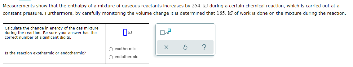 Measurements show that the enthalpy of a mixture of gaseous reactants increases by 254. kJ during a certain chemical reaction, which is carried out at a
constant pressure. Furthermore, by carefully monitoring the volume change it is determined that 185. kJ of work is done on the mixture during the reaction.
Calculate the change in energy of the gas mixture
during the reaction. Be sure your answer has the
correct number of significant digits.
O exothermic
Is the reaction exothermic or endothermic?
O endothermic

