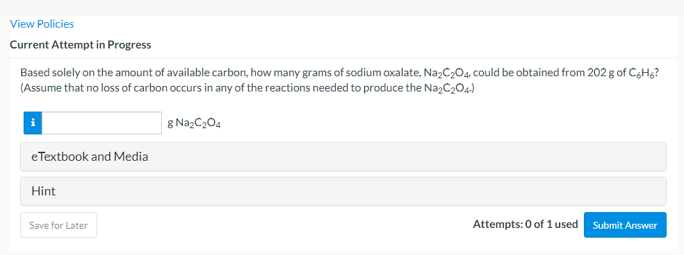 View Policies
Current Attempt in Progress
Based solely on the amount of available carbon, how many grams of sodium oxalate, Na2C204, could be obtained from 202 g of C&Hg?
(Assume that no loss of carbon occurs in any of the reactions needed to produce the Na2C204.)
g Na2C204
eTextbook and Media
Hint
Save for Later
Attempts: 0 of 1 used
Submit Answer
