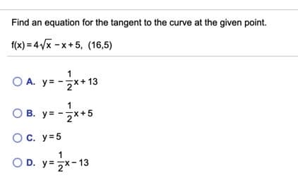 Find an equation for the tangent to the curve at the given point.
f(x) = 4Vx -x+5, (16,5)
O A. y= -x+ 13
O B. -7x+5
y= -**
y =
OC. y=5
O D. y= 2x-13
