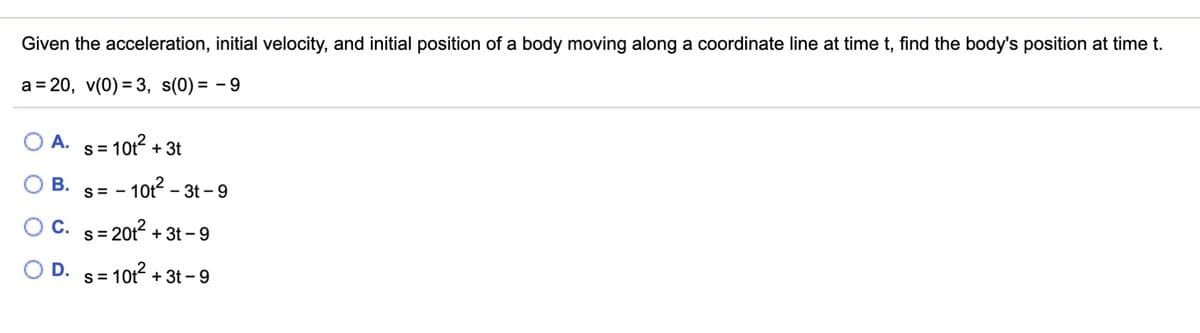 Given the acceleration, initial velocity, and initial position of a body moving along a coordinate line at time t, find the body's position at time t.
a = 20, v(0) = 3, s(0) = - 9
O A. s= 10t2 + 3t
S =
s= - 10t2 -
O C. s= 20t2 + 3t – 9
O B.
- 3t - 9
S
O D.
- 10t2 + 3t - 9
S=
