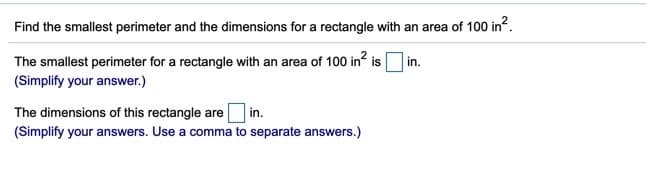 Find the smallest perimeter and the dimensions for a rectangle with an area of 100 in?.
The smallest perimeter for a rectangle with an area of 100 in? is in.
(Simplify your answer.)
The dimensions of this rectangle are in.
(Simplify your answers. Use a comma to separate answers.)
