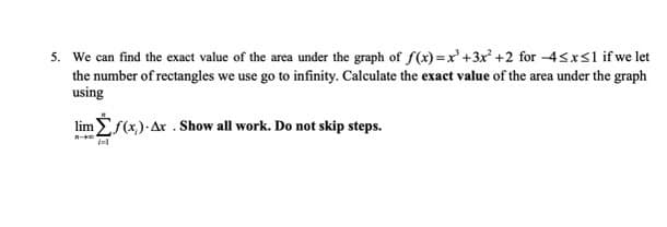 5. We can find the exact value of the area under the graph of f(x) =x' +3x +2 for -4<x<1 if we let
the number of rectangles we use go to infinity. Calculate the exacet value of the area under the graph
using
lim f(x)- Ax . Show all work. Do not skip steps.
