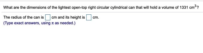 What are the dimensions of the lightest open-top right circular cylindrical can that will hold a volume of 1331 cm3?
|cm and its height is
(Type exact answers, using t as needed.)
The radius of the can is
cm.

