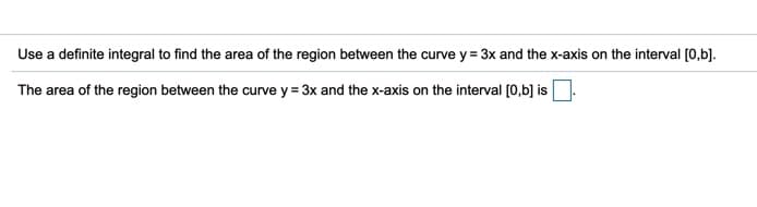 Use a definite integral to find the area of the region between the curve y = 3x and the x-axis on the interval [0,b].
The area of the region between the curve y = 3x and the x-axis on the interval [0,b] is
