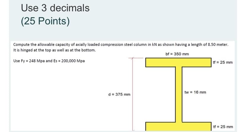Use 3 decimals
(25 Points)
Compute the allowable capacity of axially loaded compression steel column in kN as shown having a length of 8.50 meter.
It is hinged at the top as well as at the bottom.
bf = 350 mm
Use Fy = 248 Mpa and Es = 200,000 Mpa
tf = 25 mm
d = 375 mm
tw = 16 mm
tf = 25 mm