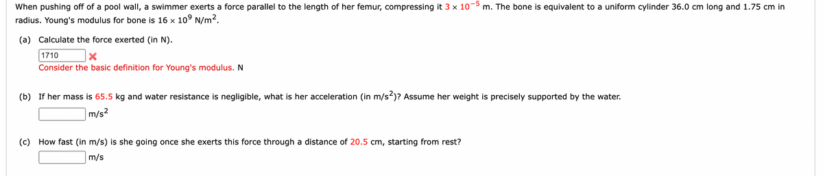 When pushing off of a pool wall, a swimmer exerts a force parallel to the length of her femur, compressing it 3 × 10−5 m. The bone is equivalent to a uniform cylinder 36.0 cm long and 1.75 cm in
radius. Young's modulus for bone is 16 × 10⁹ N/m².
(a) Calculate the force exerted (in N).
1710
X
Consider the basic definition for Young's modulus. N
(b) If her mass is 65.5 kg and water resistance is negligible, what is her acceleration (in m/s²)? Assume her weight is precisely supported by the water.
m/s²
(c) How fast (in m/s) is she going once she exerts this force through a distance of 20.5 cm, starting from rest?
m/s